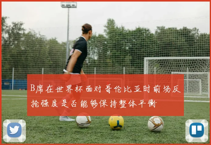 B席在世界杯面对哥伦比亚时前场反抢强度是否能够保持整体平衡