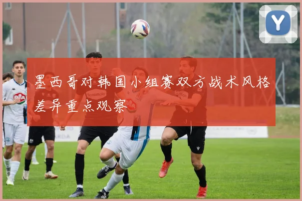 墨西哥对韩国小组赛双方战术风格差异重点观察