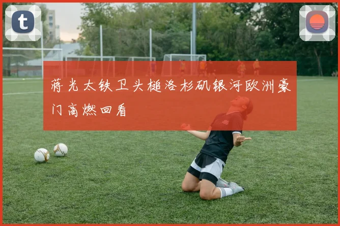 蒋光太铁卫头槌洛杉矶银河欧洲豪门高燃回看