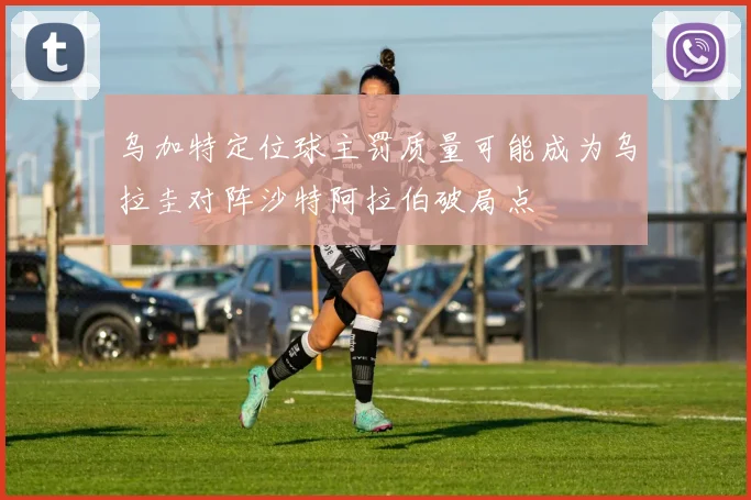 乌加特定位球主罚质量可能成为乌拉圭对阵沙特阿拉伯破局点