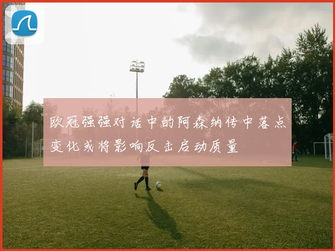 欧冠强强对话中的阿森纳传中落点变化或将影响反击启动质量