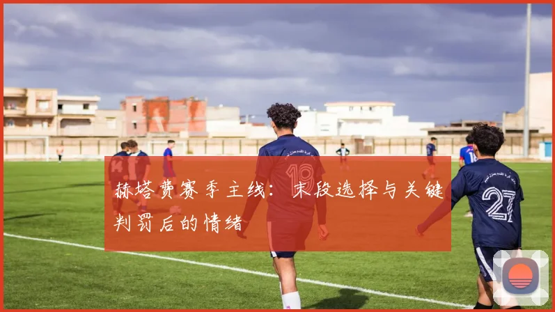 赫塔费赛季主线：末段选择与关键判罚后的情绪