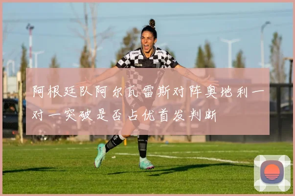 阿根廷队阿尔瓦雷斯对阵奥地利一对一突破是否占优首发判断