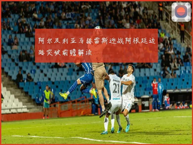 阿尔及利亚马赫雷斯迎战阿根廷边路突破前瞻解读