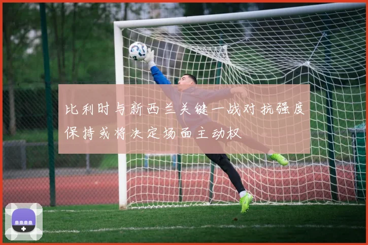 比利时与新西兰关键一战对抗强度保持或将决定场面主动权