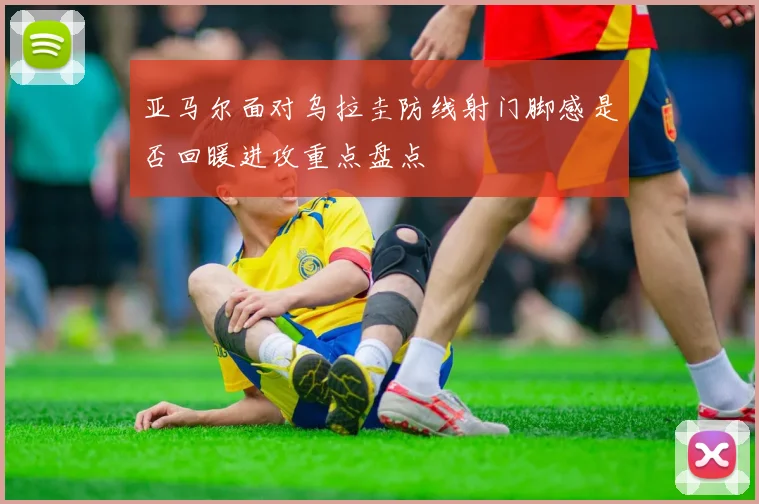 亚马尔面对乌拉圭防线射门脚感是否回暖进攻重点盘点