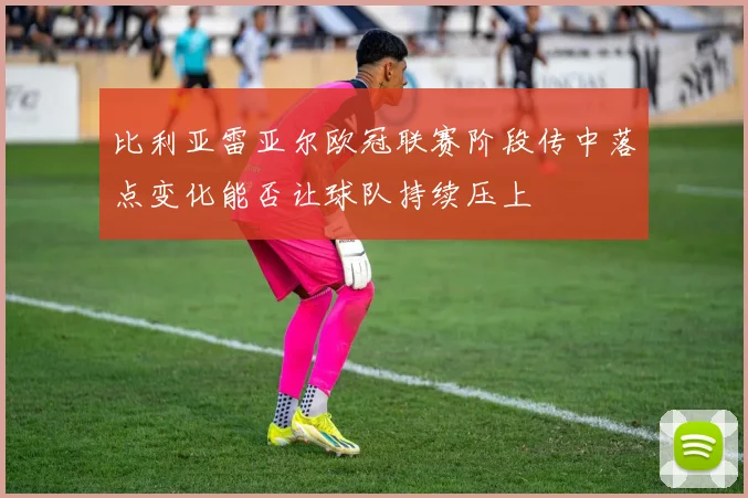 比利亚雷亚尔欧冠联赛阶段传中落点变化能否让球队持续压上