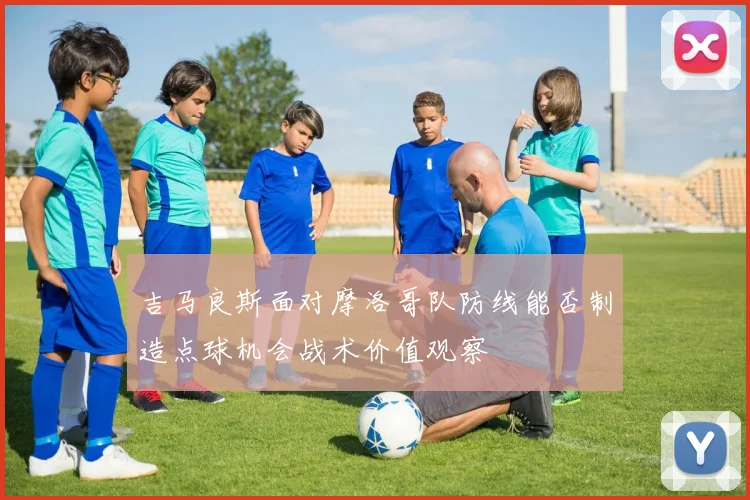 吉马良斯面对摩洛哥队防线能否制造点球机会战术价值观察