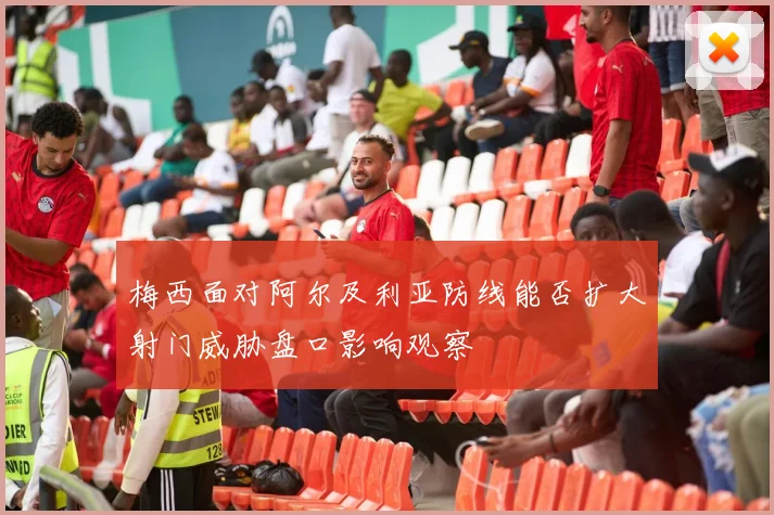 梅西面对阿尔及利亚防线能否扩大射门威胁盘口影响观察