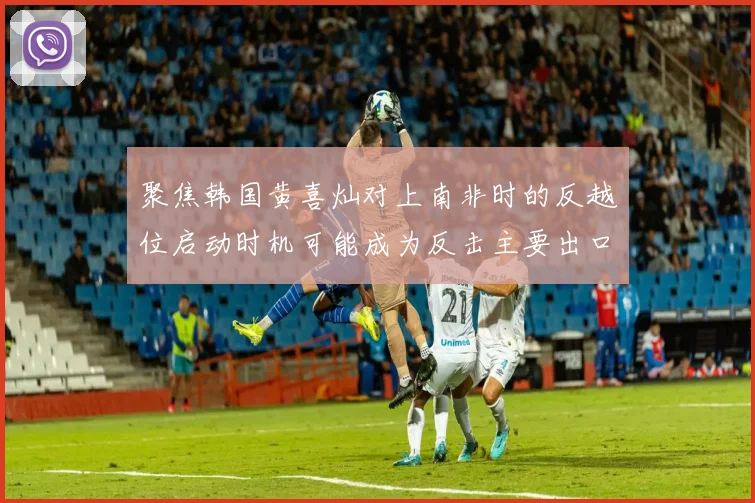 聚焦韩国黄喜灿对上南非时的反越位启动时机可能成为反击主要出口