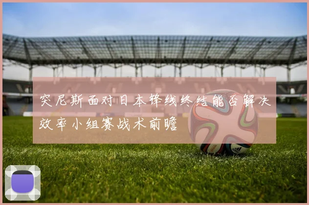 突尼斯面对日本锋线终结能否解决效率小组赛战术前瞻