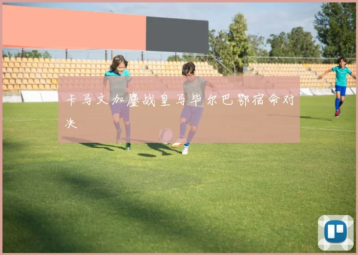 卡马文加鏖战皇马毕尔巴鄂宿命对决