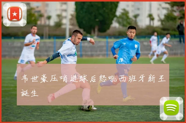 韦世豪压哨进球后怒吼西班牙新王诞生