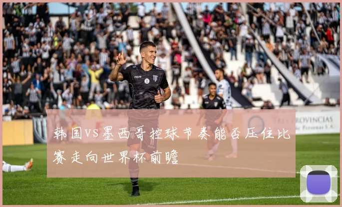 韩国vs墨西哥控球节奏能否压住比赛走向世界杯前瞻