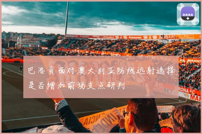 巴洛贡面对澳大利亚防线远射选择是否增加前场支点研判