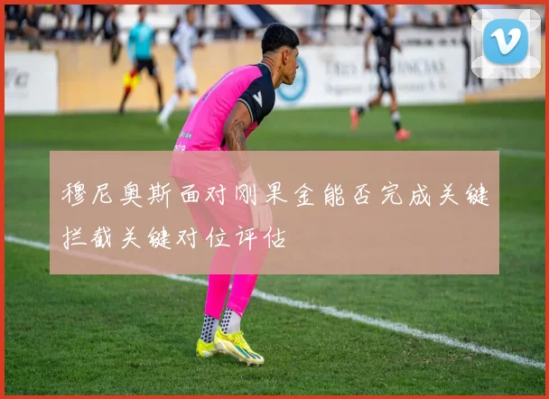 穆尼奥斯面对刚果金能否完成关键拦截关键对位评估