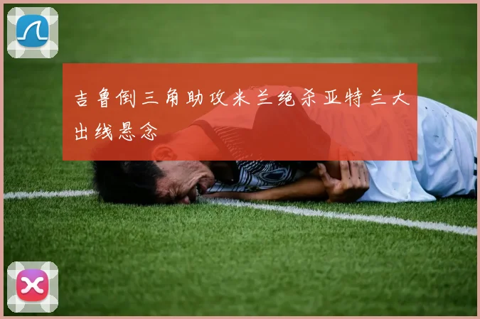 吉鲁倒三角助攻米兰绝杀亚特兰大出线悬念