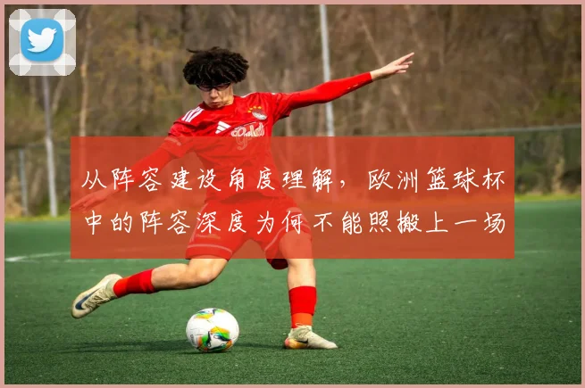 从阵容建设角度理解,欧洲篮球杯中的阵容深度为何不能照搬上一场
