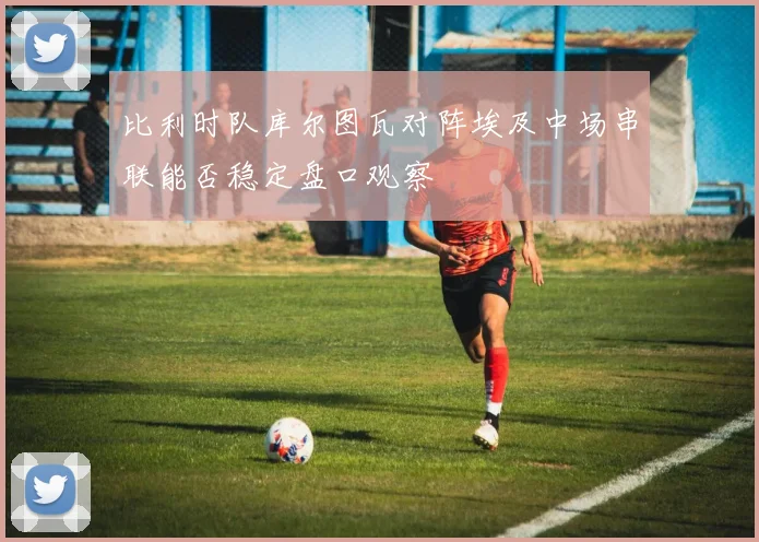 比利时队库尔图瓦对阵埃及中场串联能否稳定盘口观察
