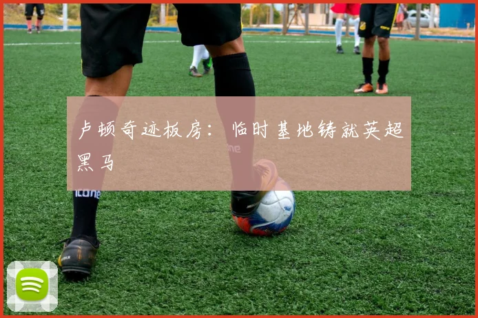 卢顿奇迹板房：临时基地铸就英超黑马