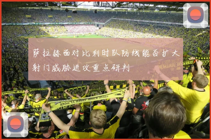 萨拉赫面对比利时队防线能否扩大射门威胁进攻重点研判