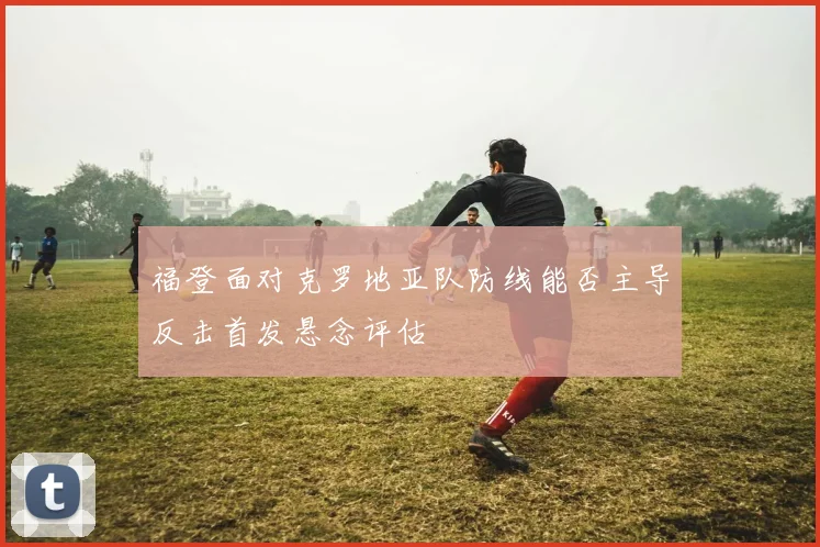 福登面对克罗地亚队防线能否主导反击首发悬念评估