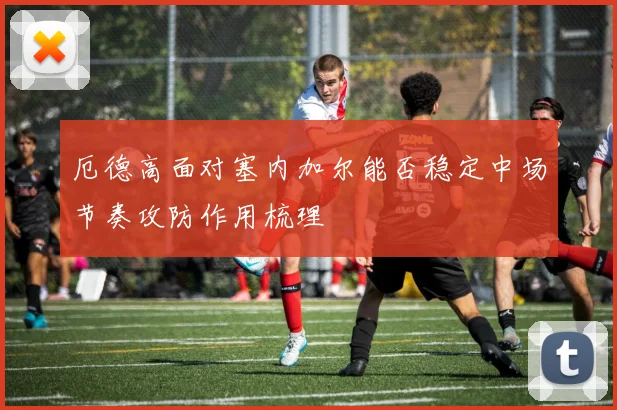 厄德高面对塞内加尔能否稳定中场节奏攻防作用梳理