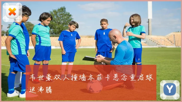 韦世豪双人撞墙本菲卡悬念重启球迷沸腾