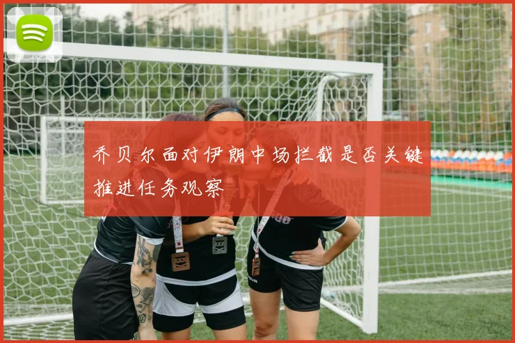 乔贝尔面对伊朗中场拦截是否关键推进任务观察