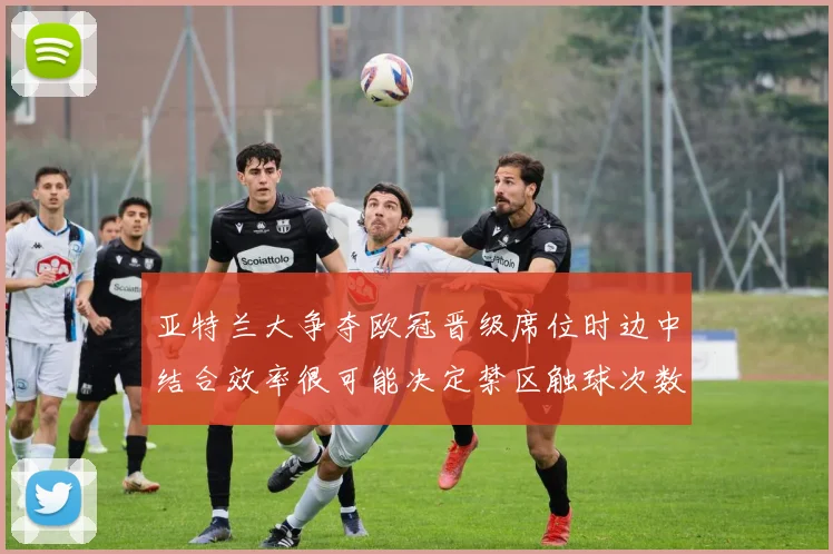 亚特兰大争夺欧冠晋级席位时边中结合效率很可能决定禁区触球次数