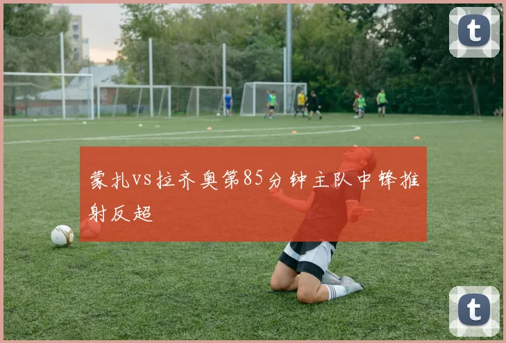 蒙扎vs拉齐奥第85分钟主队中锋推射反超