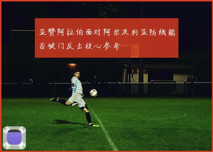 亚赞阿拉伯面对阿尔及利亚防线能否破门反击核心参考