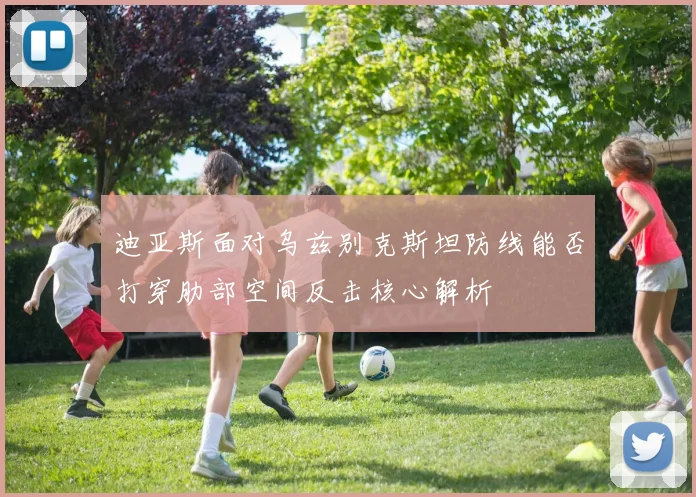 迪亚斯面对乌兹别克斯坦防线能否打穿肋部空间反击核心解析