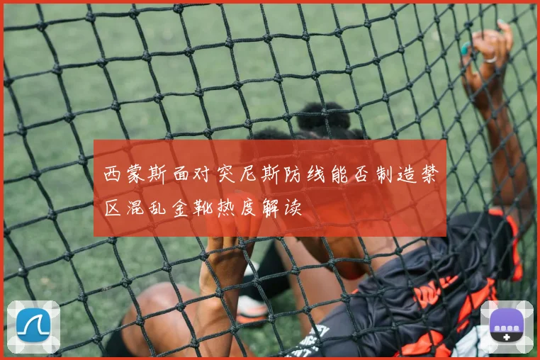 西蒙斯面对突尼斯防线能否制造禁区混乱金靴热度解读