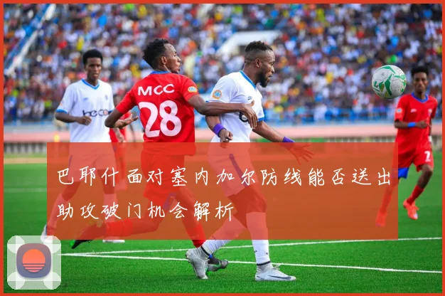 巴耶什面对塞内加尔防线能否送出助攻破门机会解析