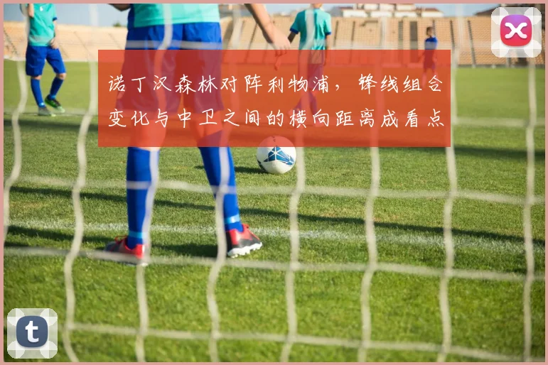 诺丁汉森林对阵利物浦，锋线组合变化与中卫之间的横向距离成看点