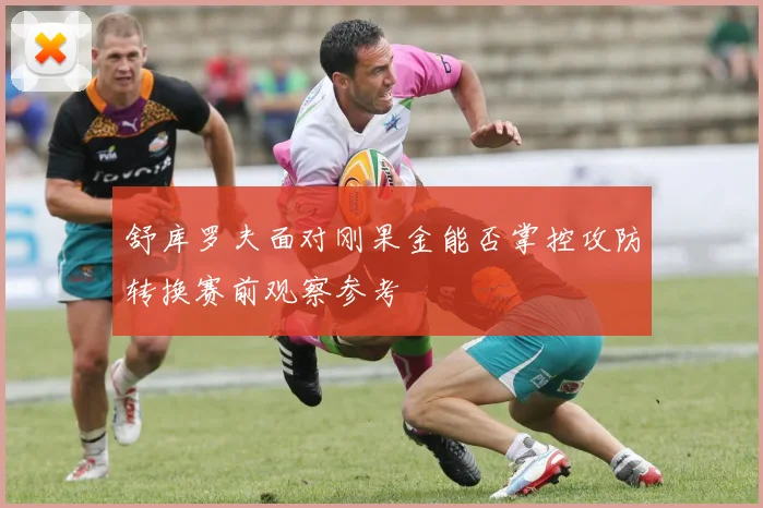 舒库罗夫面对刚果金能否掌控攻防转换赛前观察参考