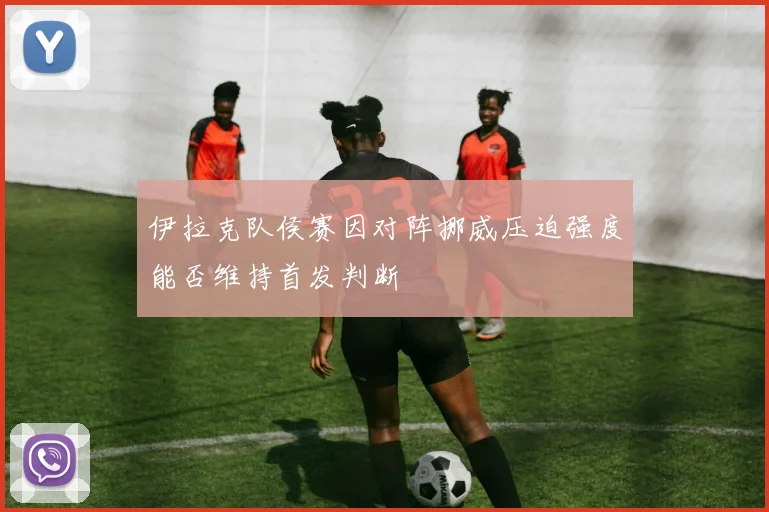 伊拉克队侯赛因对阵挪威压迫强度能否维持首发判断