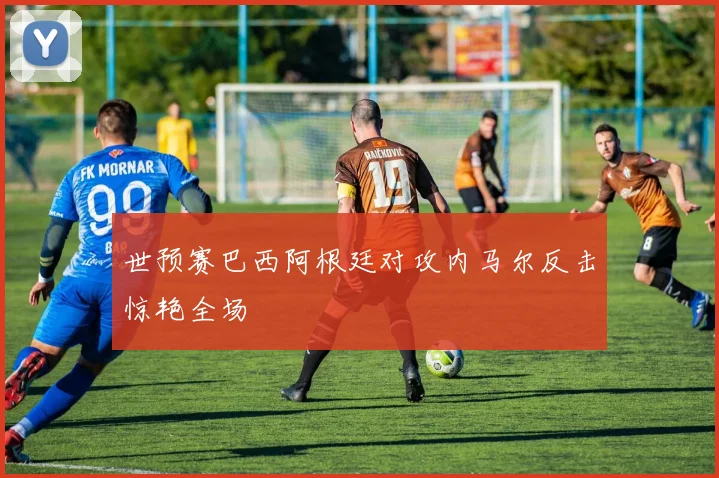 世预赛巴西阿根廷对攻内马尔反击惊艳全场