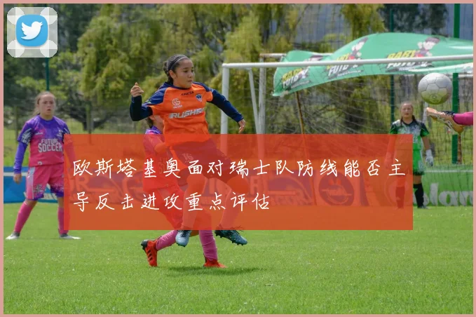 欧斯塔基奥面对瑞士队防线能否主导反击进攻重点评估